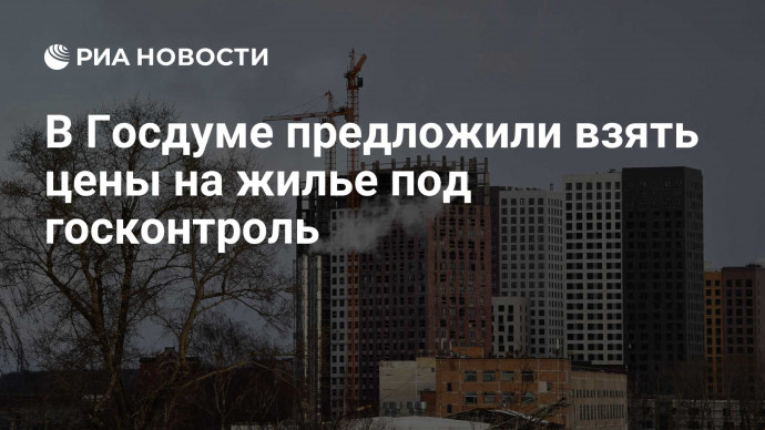 В Госдуме предложили взять цены на жилье под госконтроль